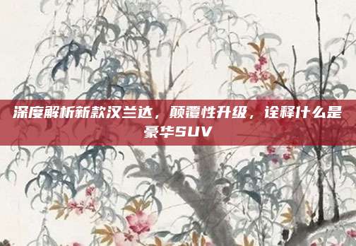 深度解析新款汉兰达,颠覆性升级,诠释什么是豪华SUV