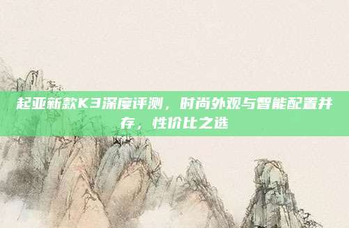 起亚新款K3深度评测，时尚外观与智能配置并存，性价比之选