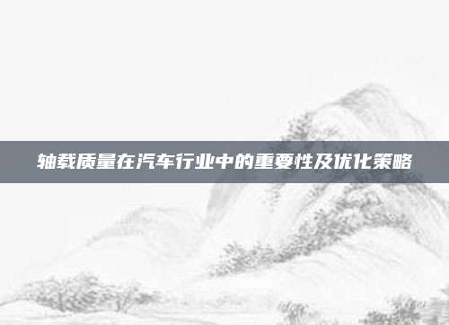 轴载质量在汽车行业中的重要性及优化策略