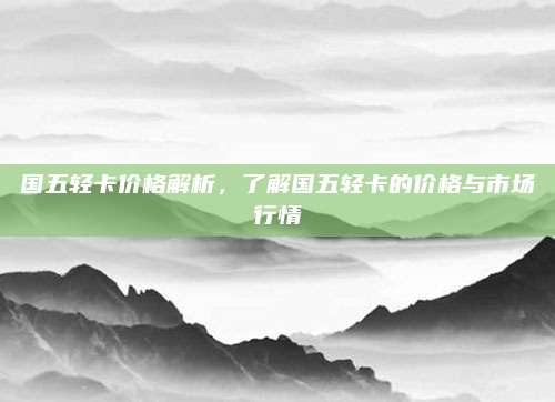 国五轻卡价格解析,了解国五轻卡的价格与市场行情