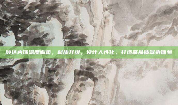 颐达内饰深度解析,材质升级,设计人性化,打造高品质驾乘体验