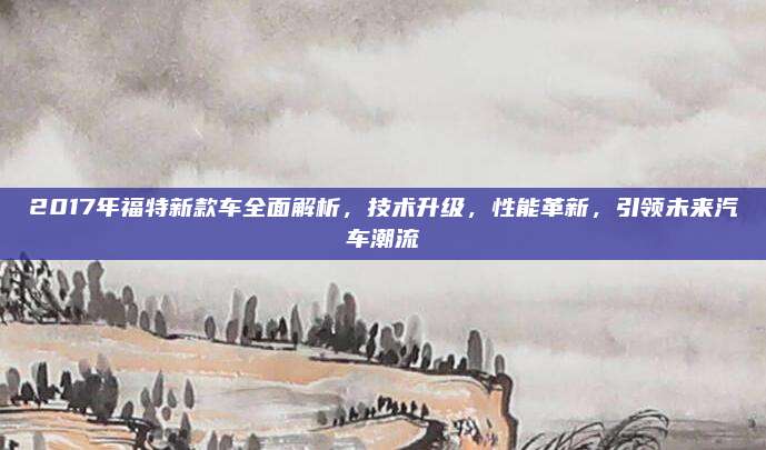 2017年福特新款车全面解析，技术升级，性能革新，引领未来汽车潮流