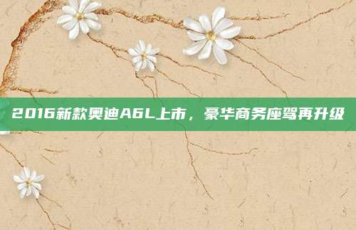 2016新款奥迪A6L上市，豪华商务座驾再升级