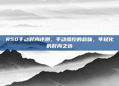R50手动时尚评测,手动操控的韵味,年轻化的时尚之选