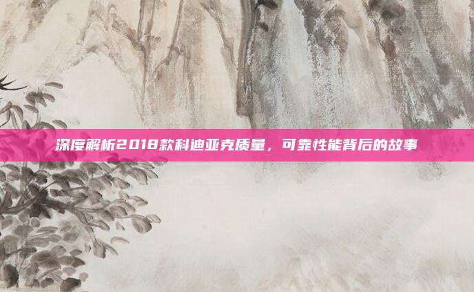 深度解析2018款科迪亚克质量,可靠性能背后的故事
