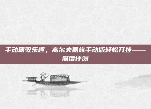 手动驾驭乐趣,高尔夫嘉旅手动版轻松开挂——深度评测