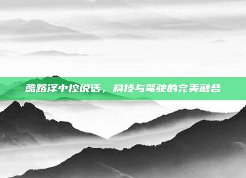 酷路泽中控说话,科技与驾驶的完美融合