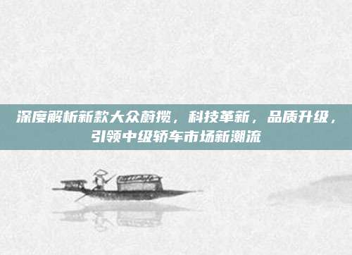深度解析新款大众蔚揽,科技革新,品质升级,引领中级轿车市场新潮流