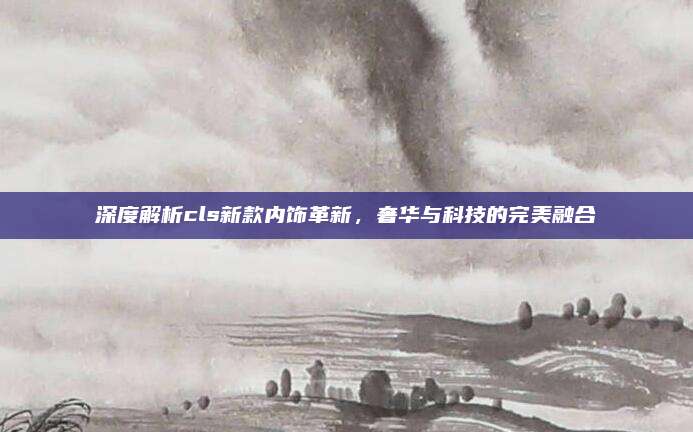深度解析cls新款内饰革新,奢华与科技的完美融合
