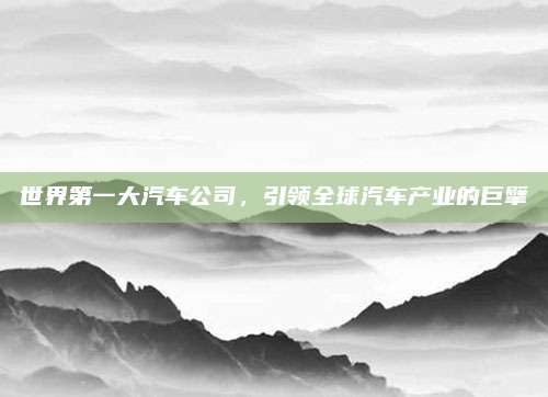 世界第一大汽车公司,引领全球汽车产业的巨擘