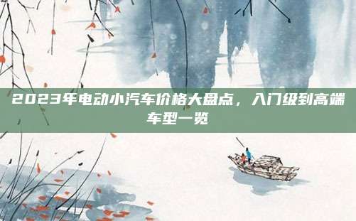 2023年电动小汽车价格大盘点,入门级到高端车型一览