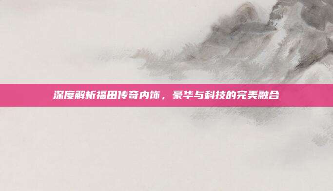 深度解析福田传奇内饰,豪华与科技的完美融合