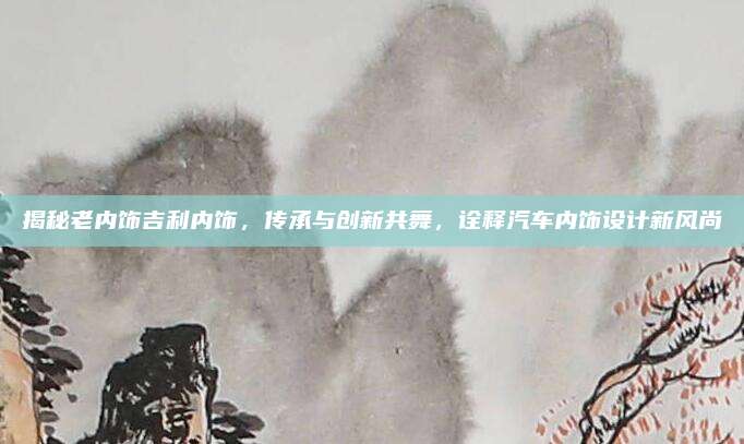 揭秘老内饰吉利内饰,传承与创新共舞,诠释汽车内饰设计新风尚