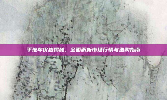平地车价格揭秘,全面解析市场行情与选购指南