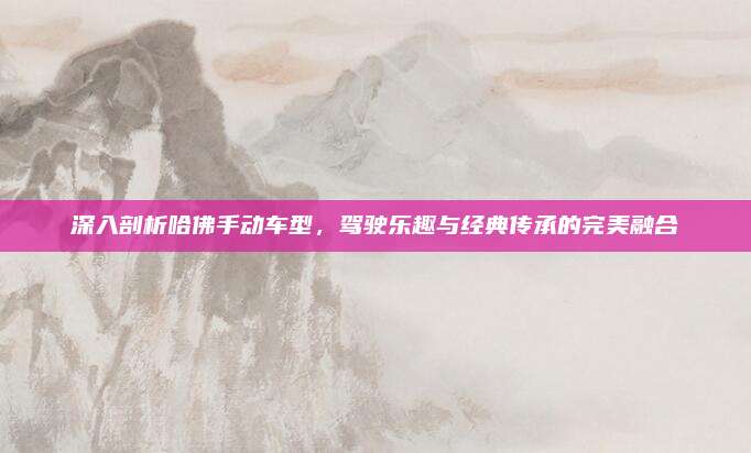 深入剖析哈佛手动车型,驾驶乐趣与经典传承的完美融合