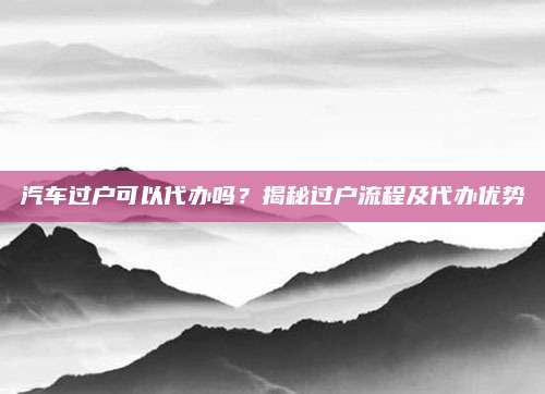 汽车过户可以代办吗?揭秘过户流程及代办优势