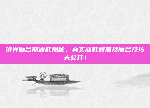 锐界磨合期油耗揭秘,真实油耗数值及磨合技巧大公开!