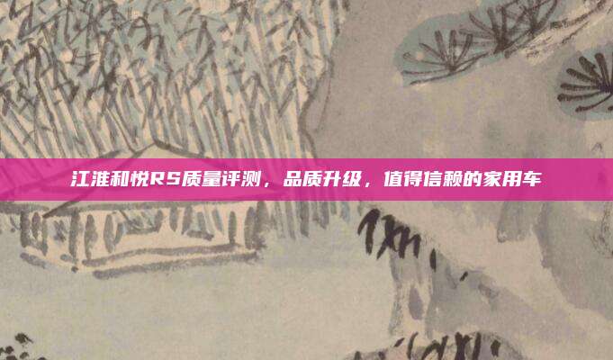 江淮和悦RS质量评测,品质升级,值得信赖的家用车