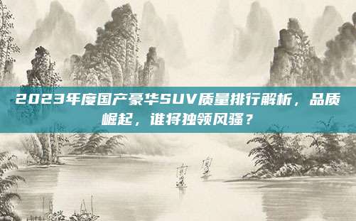 2023年度国产豪华SUV质量排行解析,品质崛起,谁将独领风骚?