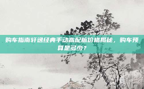 购车指南轩逸经典手动高配版价格揭秘,购车预算是多少?