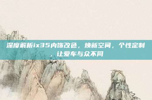 深度解析ix35内饰改色,焕新空间,个性定制,让爱车与众不同