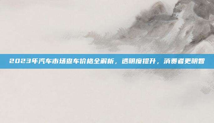 2023年汽车市场查车价格全解析，透明度提升，消费者更明智