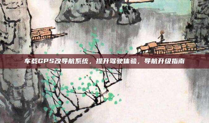 车载GPS改导航系统，提升驾驶体验，导航升级指南