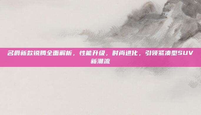 名爵新款锐腾全面解析,性能升级,时尚进化,引领紧凑型SUV新潮流