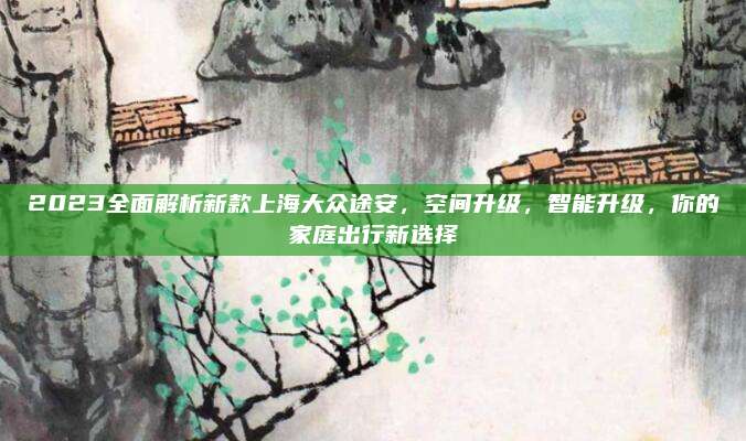 2023全面解析新款上海大众途安,空间升级,智能升级,你的家庭出行新选择