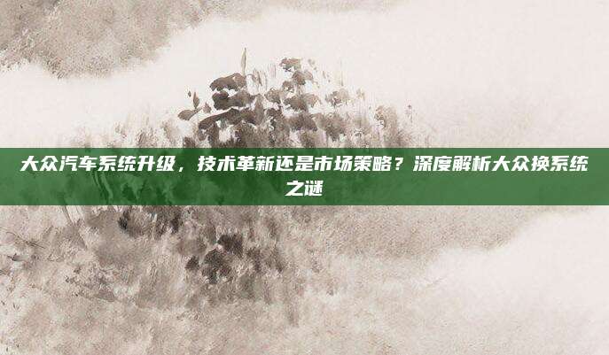 大众汽车系统升级，技术革新还是市场策略？深度解析大众换系统之谜