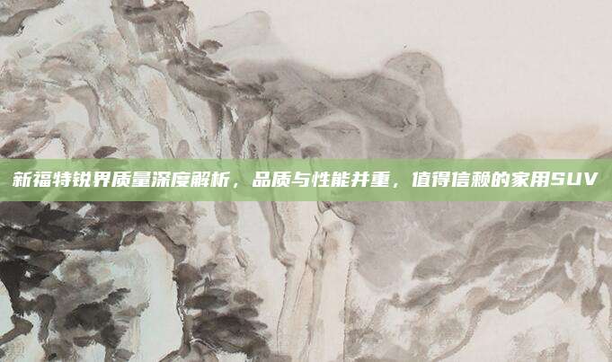 新福特锐界质量深度解析,品质与性能并重,值得信赖的家用SUV