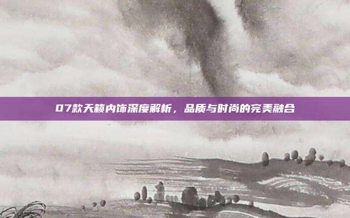 07款天籁内饰深度解析,品质与时尚的完美融合