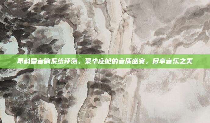 昂科雷音响系统评测,豪华座舱的音质盛宴,尽享音乐之美