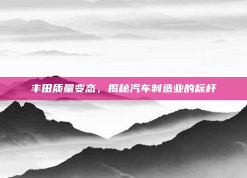 丰田质量变态,揭秘汽车制造业的标杆