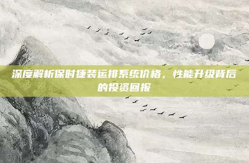 深度解析保时捷装运排系统价格,性能升级背后的投资回报