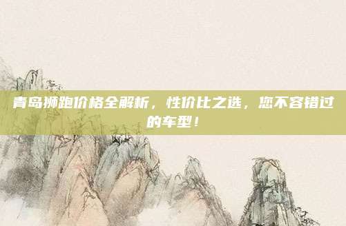 青岛狮跑价格全解析,性价比之选,您不容错过的车型!