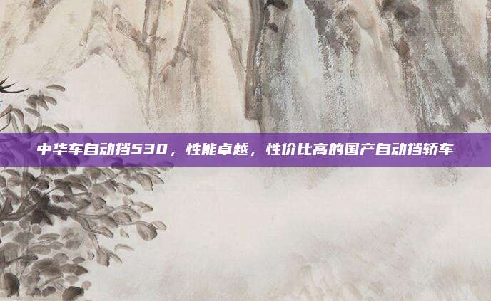 中华车自动挡530，性能卓越，性价比高的国产自动挡轿车