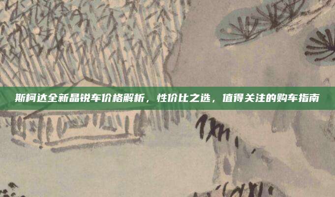 斯柯达全新晶锐车价格解析,性价比之选,值得关注的购车指南