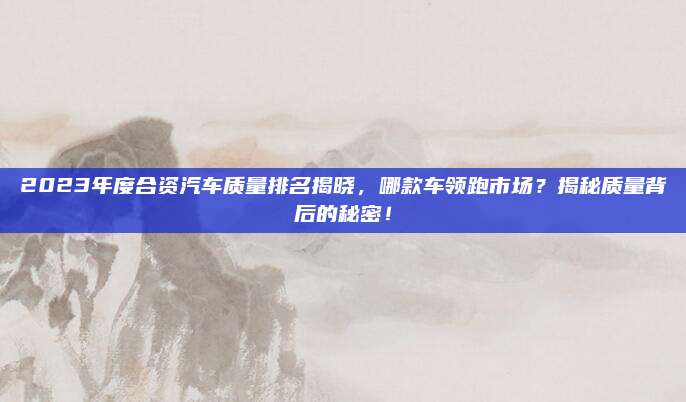 2023年度合资汽车质量排名揭晓,哪款车领跑市场?揭秘质量背后的秘密!