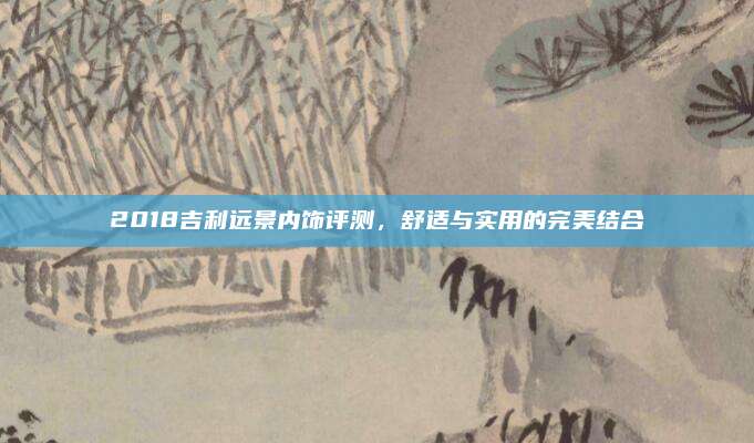 2018吉利远景内饰评测，舒适与实用的完美结合