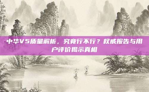 中华V5质量解析，究竟行不行？权威报告与用户评价揭示真相