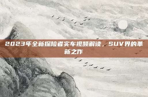 2023年全新探险者实车视频解读，SUV界的革新之作