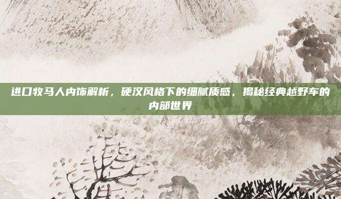 进口牧马人内饰解析，硬汉风格下的细腻质感，揭秘经典越野车的内部世界