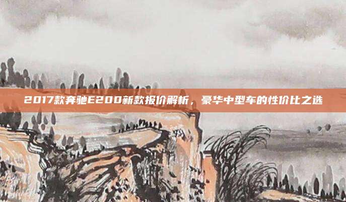 2017款奔驰E200新款报价解析，豪华中型车的性价比之选
