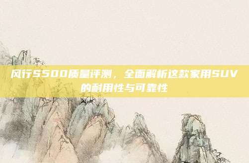 风行S500质量评测，全面解析这款家用SUV的耐用性与可靠性