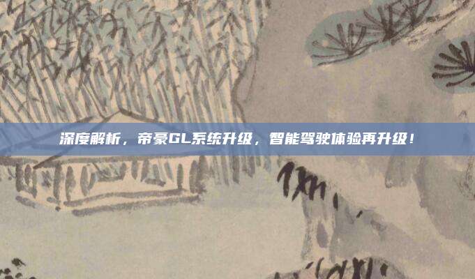 深度解析,帝豪GL系统升级,智能驾驶体验再升级!