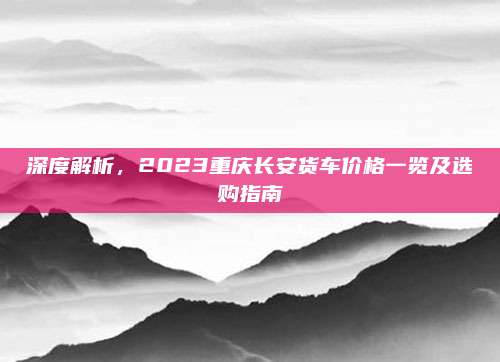 深度解析,2023重庆长安货车价格一览及选购指南