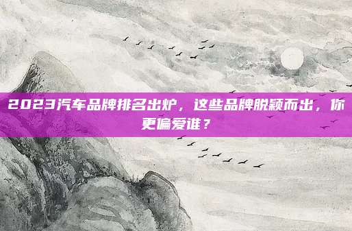 2023汽车品牌排名出炉,这些品牌脱颖而出,你更偏爱谁?