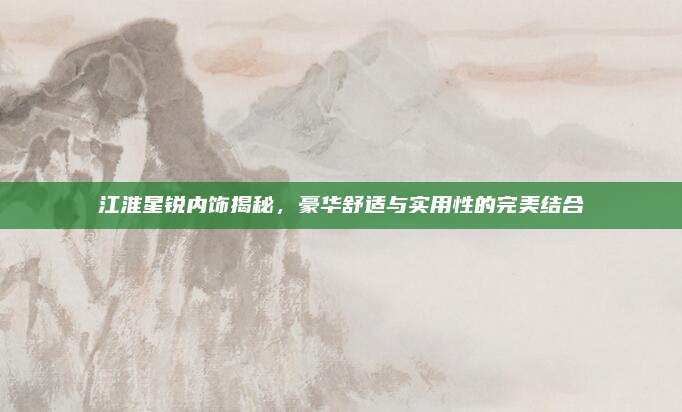 江淮星锐内饰揭秘,豪华舒适与实用性的完美结合