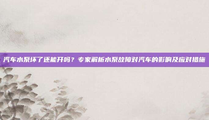 汽车水泵坏了还能开吗?专家解析水泵故障对汽车的影响及应对措施